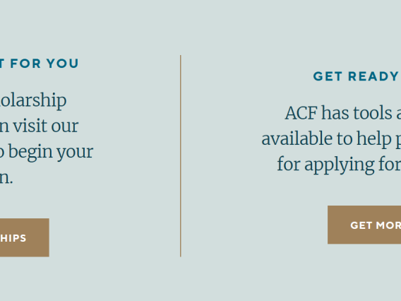Image of text from ACF site: Find the Right Fit for You Explore 150+ scholarship opportunities, then visit our scholarship portal to begin your application. View Scholarships (button).  Get Ready to Apply ACF has tools and resources available to help prepare students for applying for a scholarship. Get More Info (button).