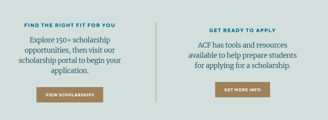 Image of text from ACF site: Find the Right Fit for You Explore 150+ scholarship opportunities, then visit our scholarship portal to begin your application. View Scholarships (button).  Get Ready to Apply ACF has tools and resources available to help prepare students for applying for a scholarship. Get More Info (button).