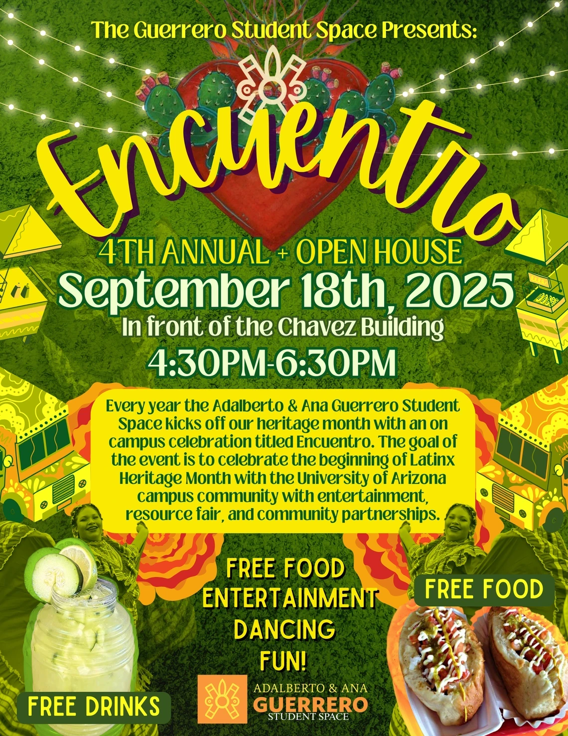 The Guerrero Student Space Presents: Encuentro 4th Annual Open House Free Food, Entertainment, Dancing, Fun! Every year the Adalberto and Ana Guerrero Student Space kicks off our heritage month with an on-campus celebration titled Encuentro. The goal of the event is to celebrate the beginning of Latinx Heritage Month with the University of Arizona campus community with entertainment, resource fair, and community partnerships. Date: September 18th, 2025 Time: 4:30pm-6:30pm Location: In front of the Ch